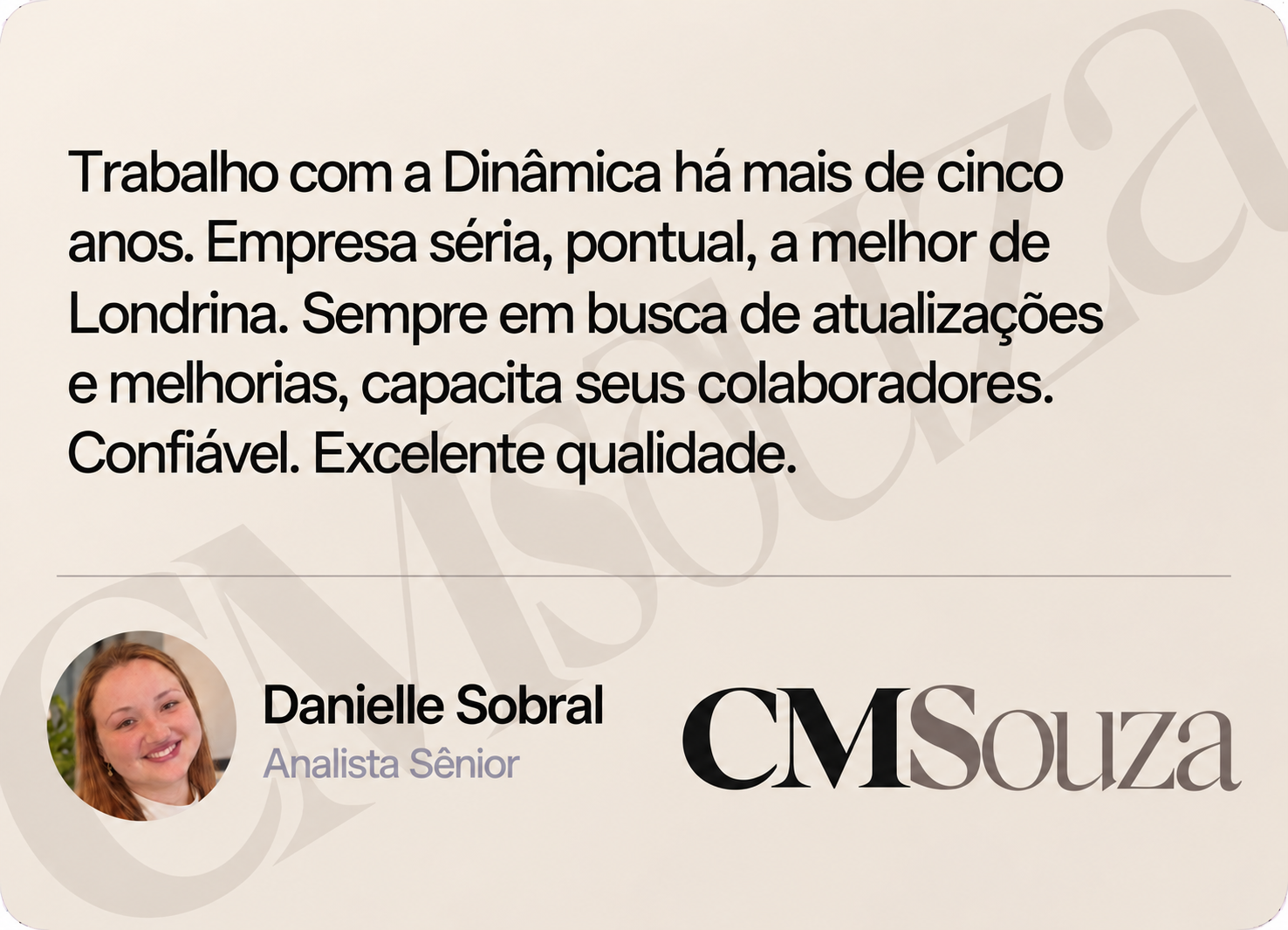 Danielle Sobral, Analista Sênior — CMSouza: Trabalho com a Dinâmica há mais de cinco anos. Empresa séria, pontual, a melhor de Londrina. Sempre em busca de atualizações e melhorias, capacita seus colaboradores. Confiável. Excelente qualidade.