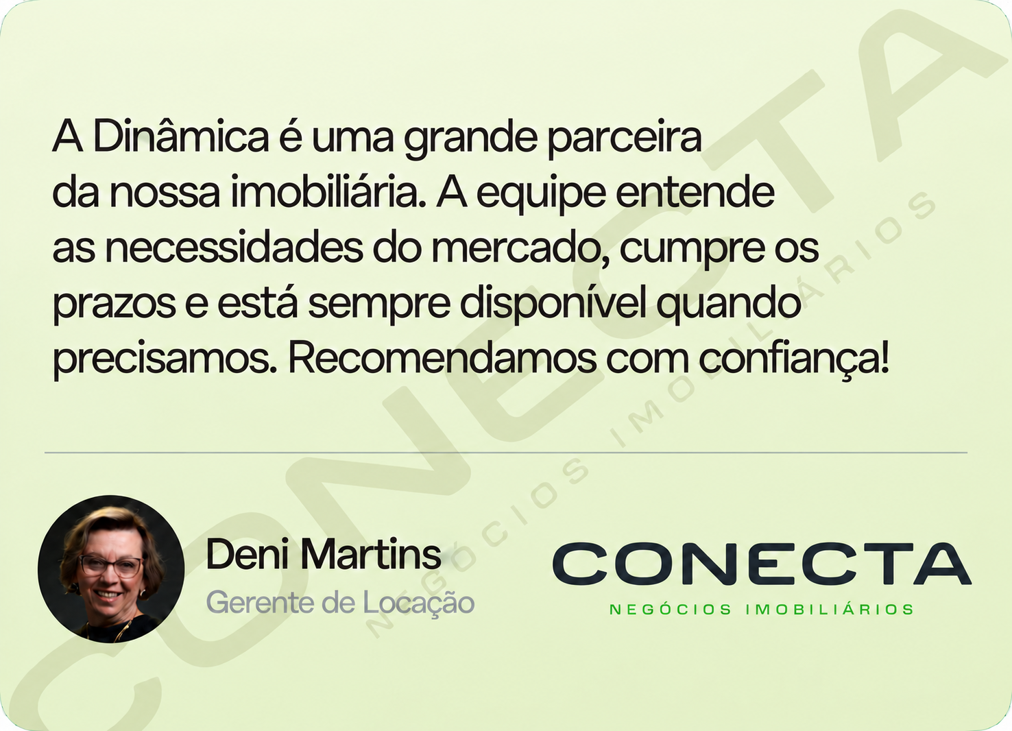 Deni Martins, Gerente de Locação — Conecta: A Dinâmica é uma grande parceira da nossa imobiliária. A equipe entende as necessidades do mercado, cumpre os prazos e está sempre disponível quando precisamos. Recomendamos com confiança!